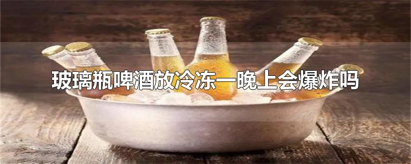 玻璃瓶啤酒放冷冻一晚上会爆炸吗-最新玻璃瓶啤酒放冷冻一晚上会爆炸吗整理解答