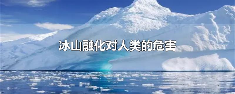 冰山融化对人类的危害-最新冰山融化对人类的危害整理解答