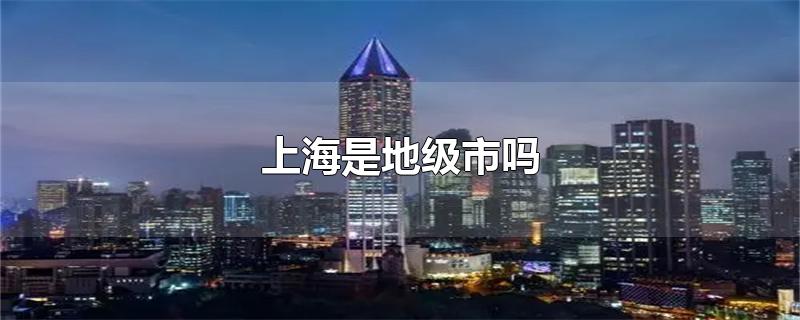 上海是地级市吗-最新上海是地级市吗整理解答