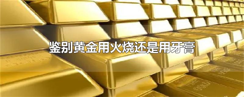 鉴别黄金用火烧还是用牙膏-最新鉴别黄金用火烧还是用牙膏整理解答