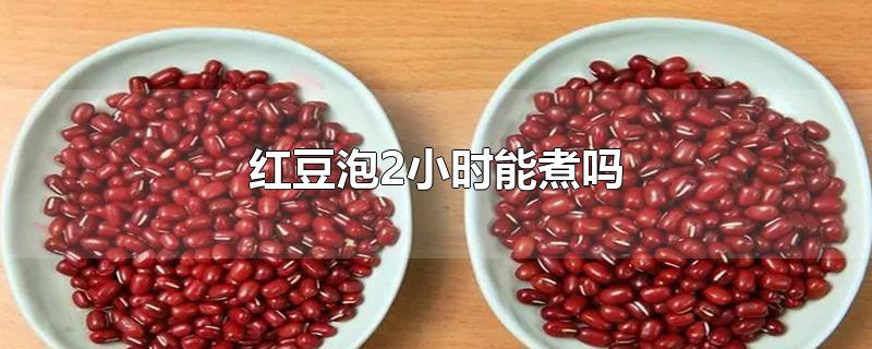 红豆泡2小时能煮吗-最新红豆泡2小时能煮吗整理解答