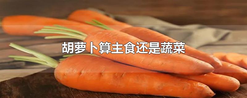 胡萝卜算主食还是蔬菜-最新胡萝卜算主食还是蔬菜整理解答