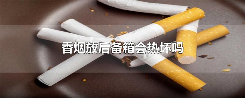 香烟放后备箱会热坏吗-最新香烟放后备箱会热坏吗整理解答