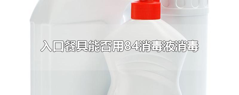 入口餐具能否用84消毒液消毒-最新入口餐具能否用84消毒液消毒整理解答