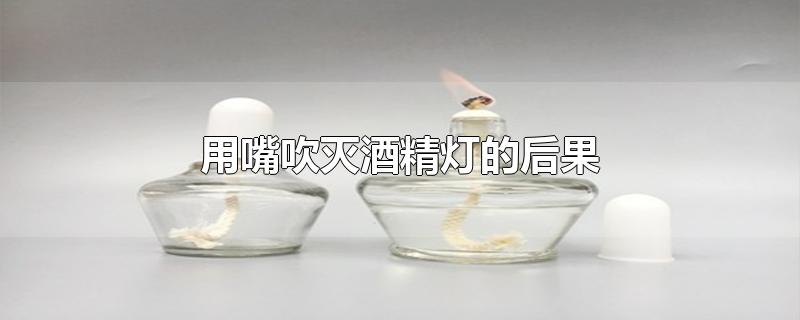 用嘴吹灭酒精灯的后果-最新用嘴吹灭酒精灯的后果整理解答