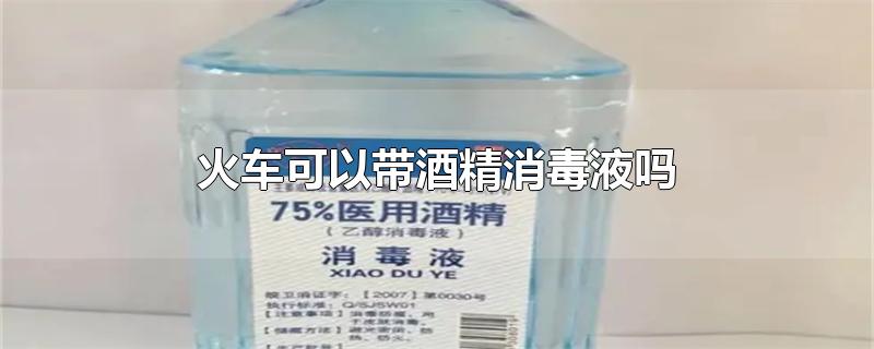 火车可以带酒精消毒液吗-最新火车可以带酒精消毒液吗整理解答