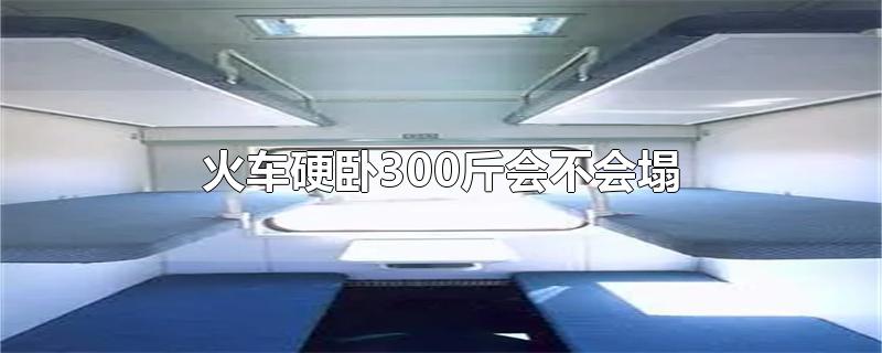 火车硬卧300斤会不会塌-最新火车硬卧300斤会不会塌整理解答