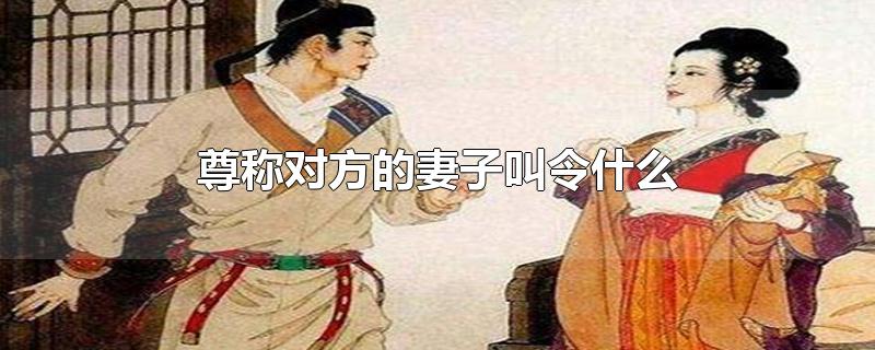 尊称对方的妻子叫令什么-最新尊称对方的妻子叫令什么整理解答