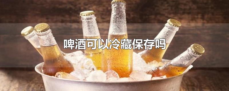 啤酒可以冷藏保存吗-最新啤酒可以冷藏保存吗整理解答