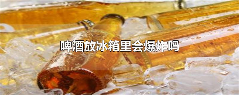 啤酒放冰箱里会爆炸吗-最新啤酒放冰箱里会爆炸吗整理解答