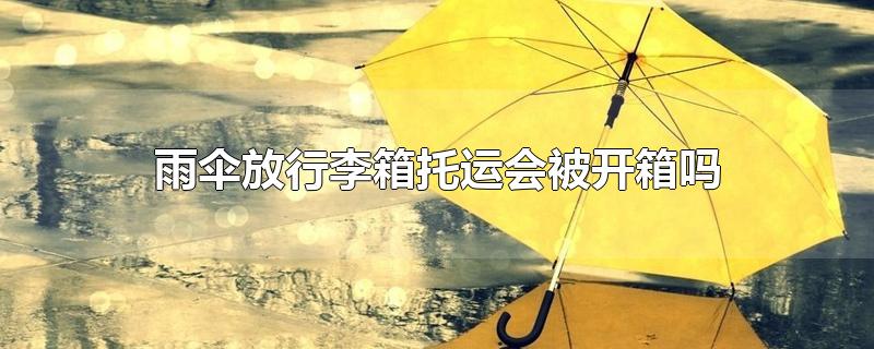 雨伞放行李箱托运会被开箱吗-最新雨伞放行李箱托运会被开箱吗整理解答