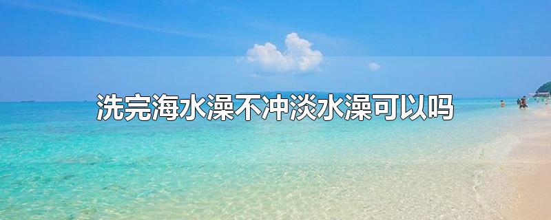 洗完海水澡不冲淡水澡可以吗-最新洗完海水澡不冲淡水澡可以吗整理解答