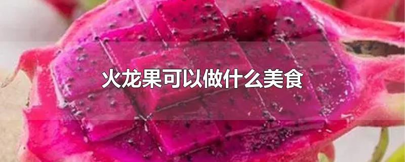 火龙果可以做什么美食-最新火龙果可以做什么美食整理解答