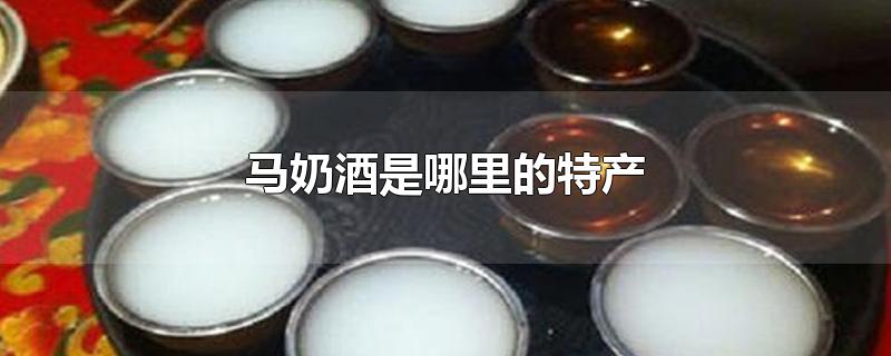 马奶酒是哪里的特产-最新马奶酒是哪里的特产整理解答