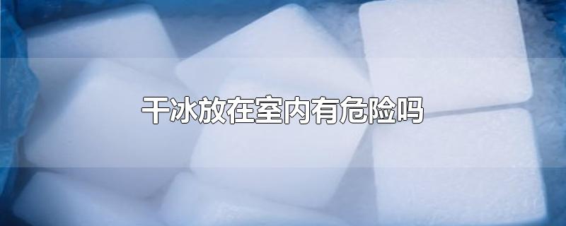 干冰放在室内有危险吗-最新干冰放在室内有危险吗整理解答