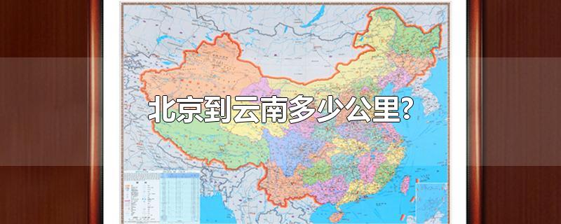 北京到云南多少公里?-最新北京到云南多少公里?整理解答