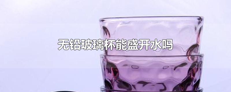 无铅玻璃杯能盛开水吗-最新无铅玻璃杯能盛开水吗整理解答