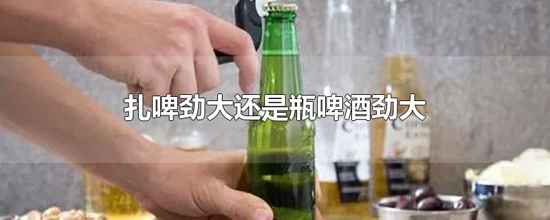 扎啤劲大还是瓶啤酒劲大-最新扎啤劲大还是瓶啤酒劲大整理解答