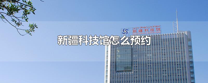 新疆科技馆怎么预约-最新新疆科技馆怎么预约整理解答