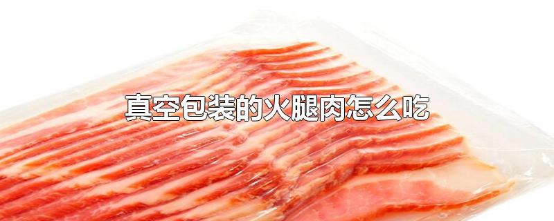 真空包装的火腿肉怎么吃-最新真空包装的火腿肉怎么吃整理解答