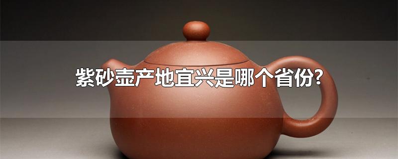 紫砂壶产地宜兴是哪个省份?-最新紫砂壶产地宜兴是哪个省份?整理解答