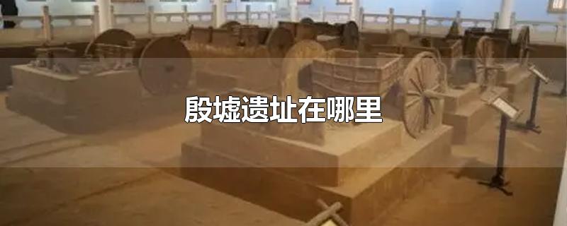 殷墟遗址在哪里-最新殷墟遗址在哪里整理解答