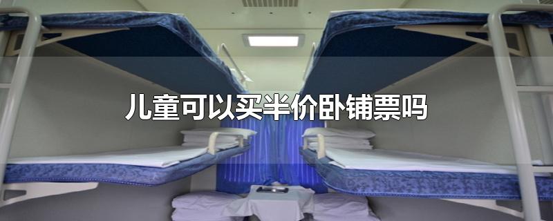 儿童可以买半价卧铺票吗-最新儿童可以买半价卧铺票吗整理解答