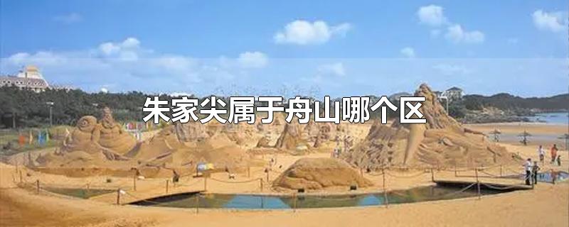 朱家尖属于舟山哪个区-最新朱家尖属于舟山哪个区整理解答