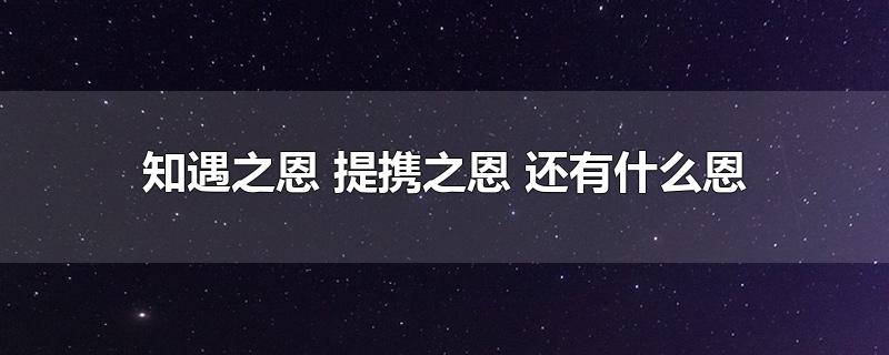 知遇之恩 提携之恩 还有什么恩-最新知遇之恩 提携之恩 还有什么恩整理解答