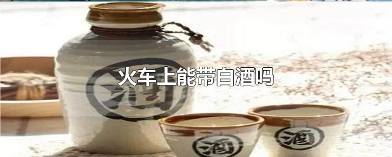 火车上能带白酒吗-最新火车上能带白酒吗整理解答