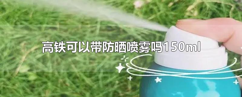 高铁可以带防晒喷雾吗150ml-最新高铁可以带防晒喷雾吗150ml整理解答