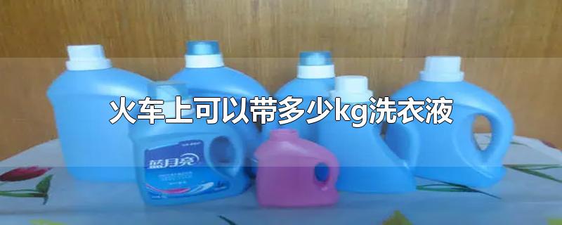 火车上可以带多少kg洗衣液-最新火车上可以带多少kg洗衣液整理解答