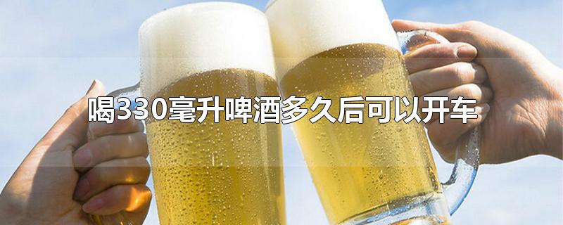 喝330毫升啤酒多久后可以开车-最新喝330毫升啤酒多久后可以开车整理解答