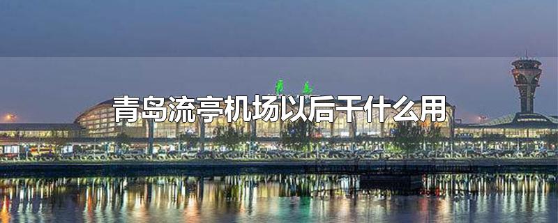 青岛流亭机场以后干什么用-最新青岛流亭机场以后干什么用整理解答