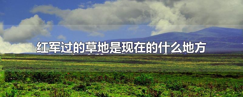 红军过的草地是现在的什么地方-最新红军过的草地是现在的什么地方整理解答