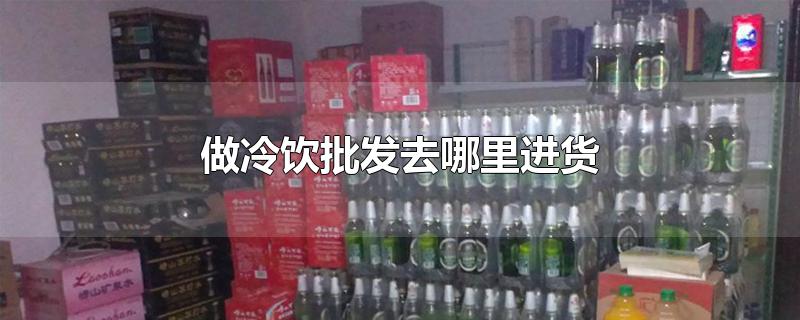 做冷饮批发去哪里进货-最新做冷饮批发去哪里进货整理解答