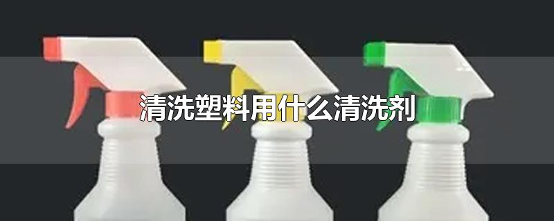 清洗塑料用什么清洗剂-最新清洗塑料用什么清洗剂整理解答