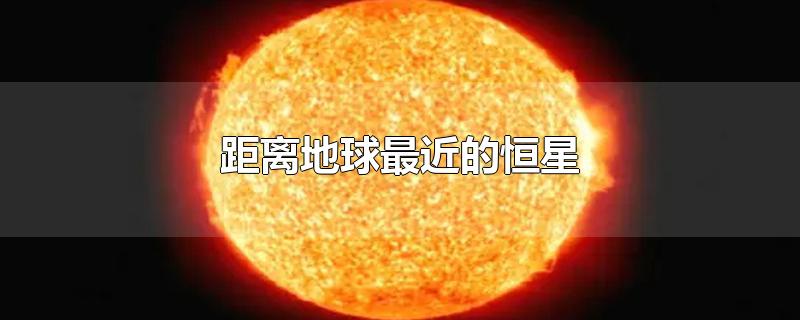 距离地球最近的恒星-最新距离地球最近的恒星整理解答