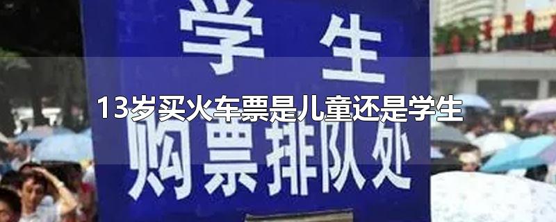 13岁买火车票是儿童还是学生-最新13岁买火车票是儿童还是学生整理解答