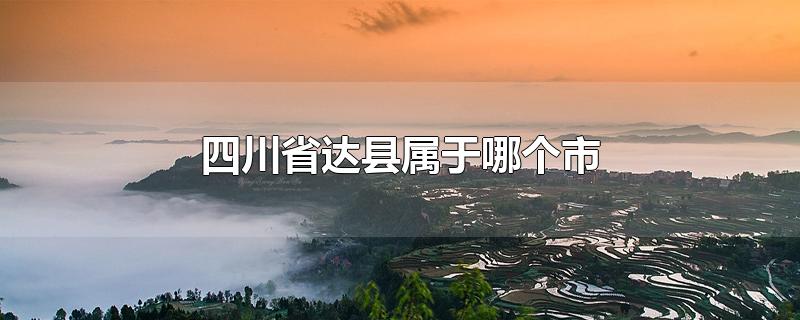 四川省达县属于哪个市-最新四川省达县属于哪个市整理解答