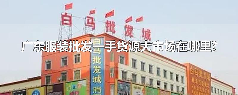 广东服装批发一手货源大市场在哪里?-最新广东服装批发一手货源大市场在哪里?整理解答