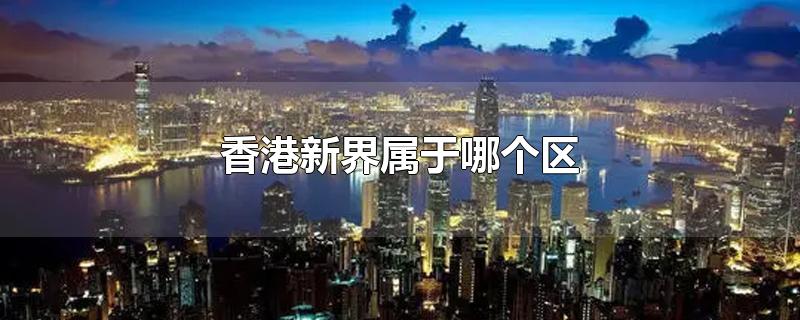 香港新界属于哪个区-最新香港新界属于哪个区整理解答