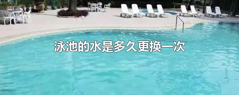 泳池的水是多久更换一次-最新泳池的水是多久更换一次整理解答