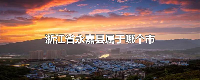 浙江省永嘉县属于哪个市-最新浙江省永嘉县属于哪个市整理解答