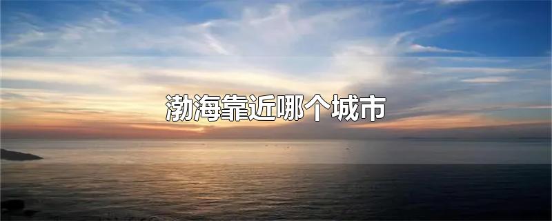 渤海靠近哪个城市-最新渤海靠近哪个城市整理解答