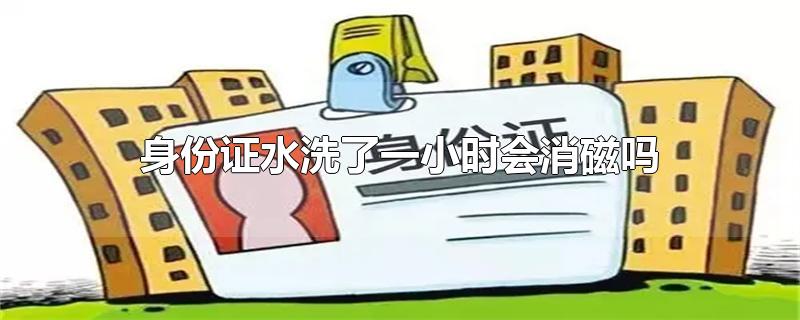 身份证水洗了一小时会消磁吗-最新身份证水洗了一小时会消磁吗整理解答