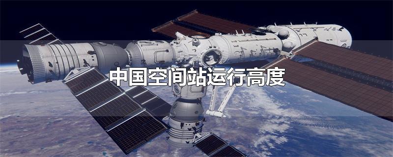 中国空间站运行高度-最新中国空间站运行高度整理解答