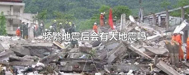 频繁地震后会有大地震吗-最新频繁地震后会有大地震吗整理解答