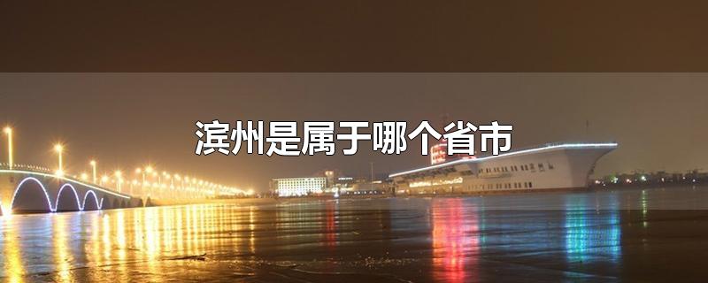 滨州是属于哪个省市-最新滨州是属于哪个省市整理解答