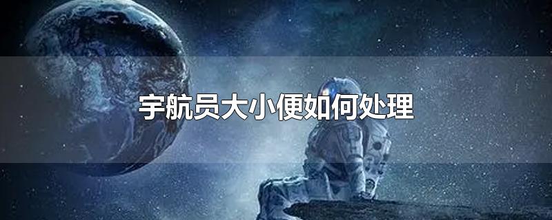 宇航员大小便如何处理-最新宇航员大小便如何处理整理解答